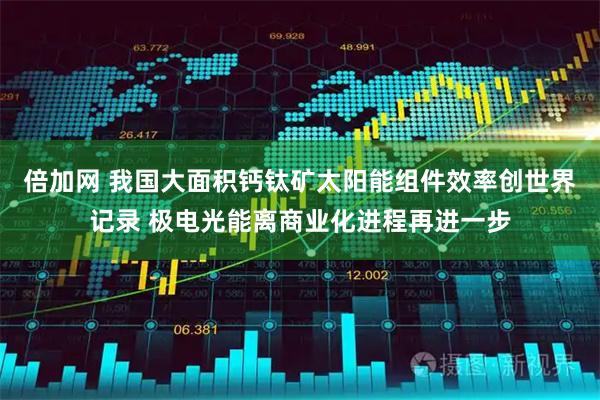 倍加网 我国大面积钙钛矿太阳能组件效率创世界记录 极电光能离商业化进程再进一步