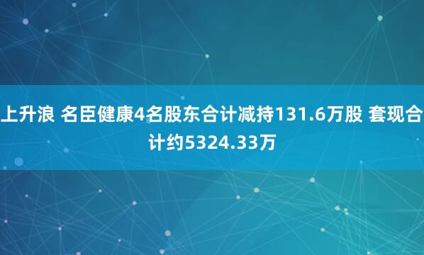 上升浪 名臣健康4名股东合计减持131.6万股 套现合计约5324.33万