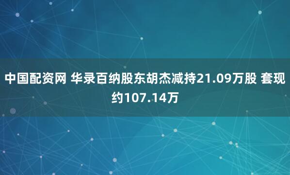 中国配资网 华录百纳股东胡杰减持21.09万股 套现约107.14万