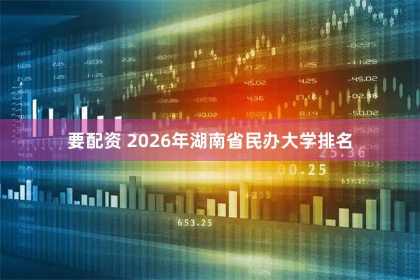 要配资 2026年湖南省民办大学排名