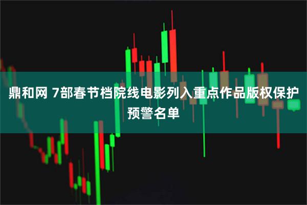 鼎和网 7部春节档院线电影列入重点作品版权保护预警名单