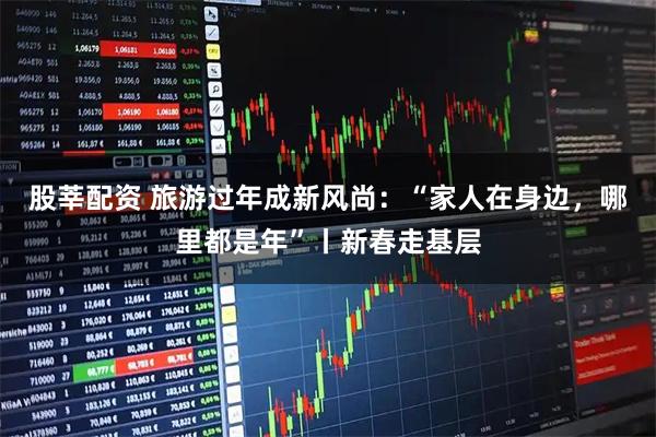 股莘配资 旅游过年成新风尚：“家人在身边，哪里都是年”丨新春走基层
