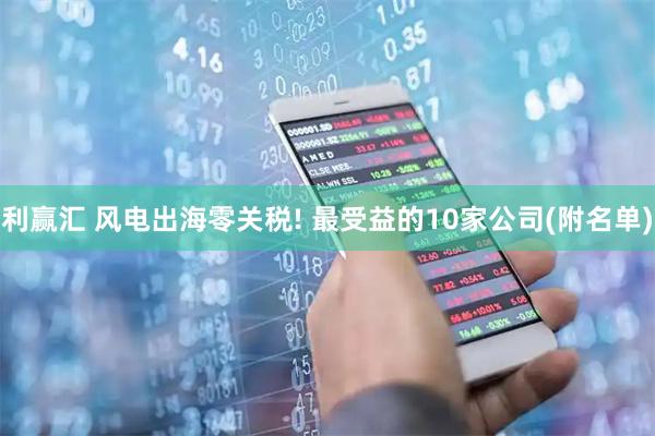 利赢汇 风电出海零关税! 最受益的10家公司(附名单)
