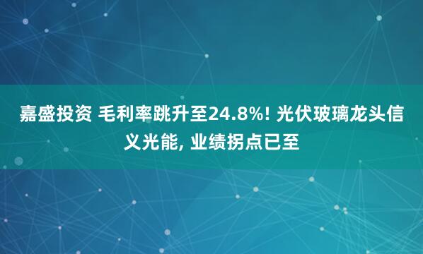 嘉盛投资 毛利率跳升至24.8%! 光伏玻璃龙头信义光能, 业绩拐点已至