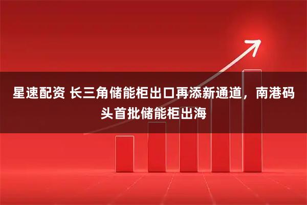 星速配资 长三角储能柜出口再添新通道，南港码头首批储能柜出海