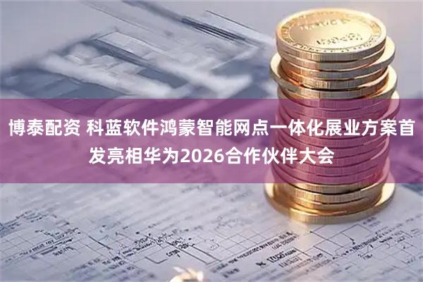 博泰配资 科蓝软件鸿蒙智能网点一体化展业方案首发亮相华为2026合作伙伴大会