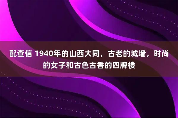配查信 1940年的山西大同，古老的城墙，时尚的女子和古色古香的四牌楼