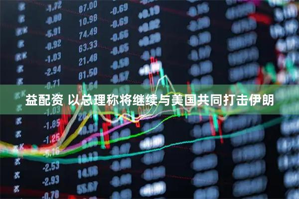益配资 以总理称将继续与美国共同打击伊朗