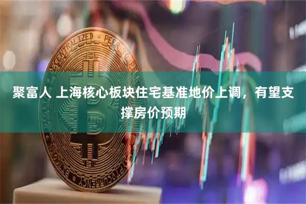 聚富人 上海核心板块住宅基准地价上调，有望支撑房价预期