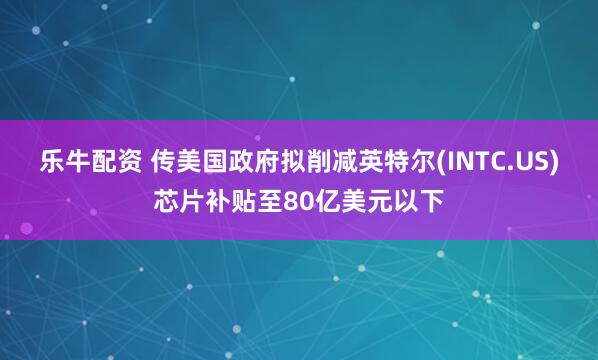 乐牛配资 传美国政府拟削减英特尔(INTC.US)芯片补贴至80亿美元以下
