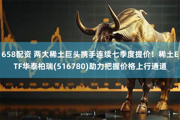 658配资 两大稀土巨头携手连续七季度提价！稀土ETF华泰柏瑞(516780)助力把握价格上行通道