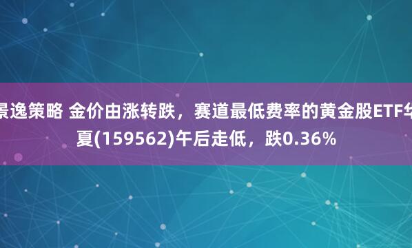 景逸策略 金价由涨转跌，赛道最低费率的黄金股ETF华夏(159562)午后走低，跌0.36%
