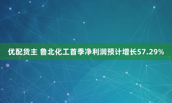 优配货主 鲁北化工首季净利润预计增长57.29%