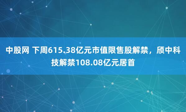 中股网 下周615.38亿元市值限售股解禁，颀中科技解禁108.08亿元居首