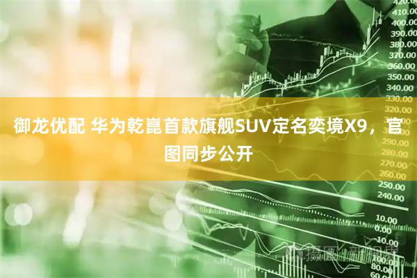 御龙优配 华为乾崑首款旗舰SUV定名奕境X9，官图同步公开