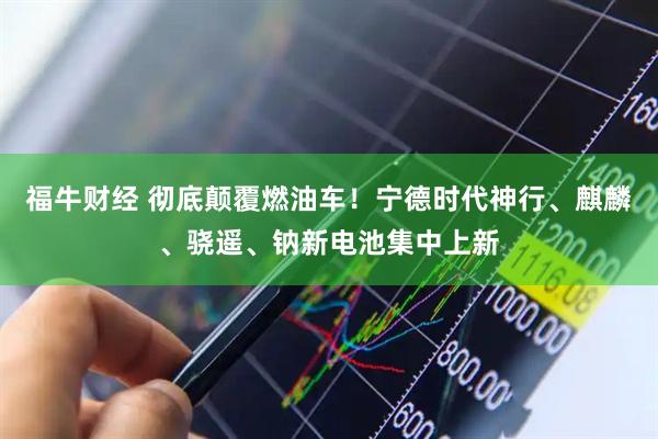 福牛财经 彻底颠覆燃油车!宁德时代神行、麒麟、骁遥、钠新电池集中上新