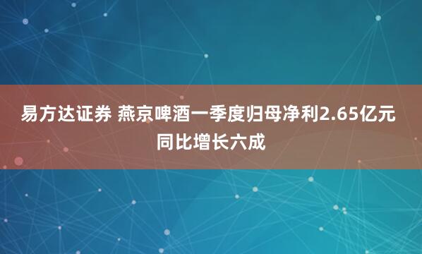易方达证券 燕京啤酒一季度归母净利2.65亿元 同比增长六成