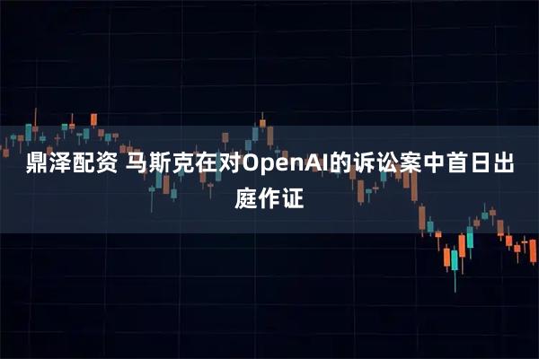 鼎泽配资 马斯克在对OpenAI的诉讼案中首日出庭作证