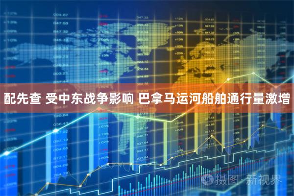 配先查 受中东战争影响 巴拿马运河船舶通行量激增