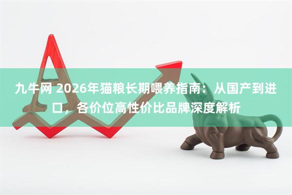 九牛网 2026年猫粮长期喂养指南：从国产到进口，各价位高性价比品牌深度解析