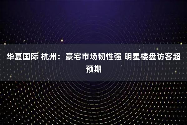 华夏国际 杭州：豪宅市场韧性强 明星楼盘访客超预期