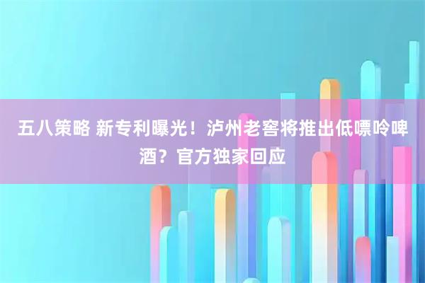 五八策略 新专利曝光！泸州老窖将推出低嘌呤啤酒？官方独家回应