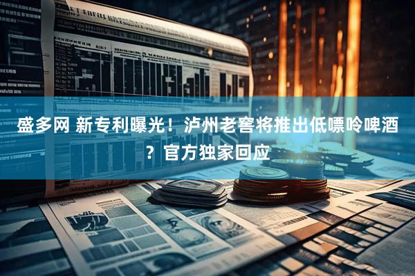 盛多网 新专利曝光！泸州老窖将推出低嘌呤啤酒？官方独家回应