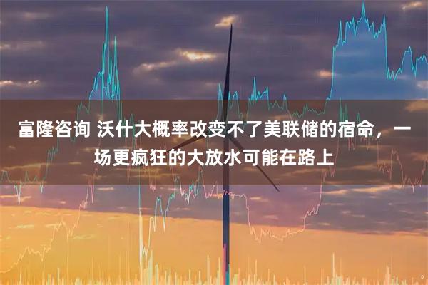 富隆咨询 沃什大概率改变不了美联储的宿命，一场更疯狂的大放水可能在路上