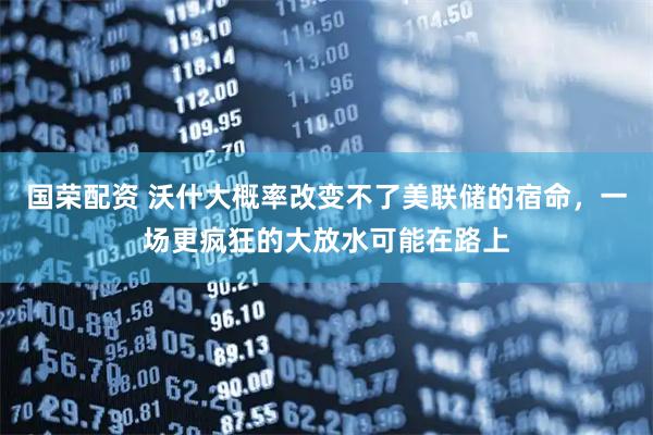 国荣配资 沃什大概率改变不了美联储的宿命，一场更疯狂的大放水可能在路上