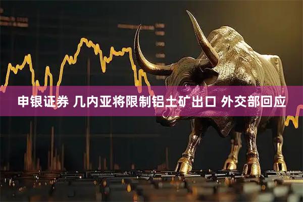 申银证券 几内亚将限制铝土矿出口 外交部回应