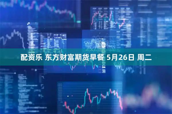 配资乐 东方财富期货早餐 5月26日 周二