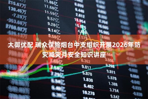 大御优配 瑞众保险烟台中支组织开展2026年防灾减灾月安全知识讲座