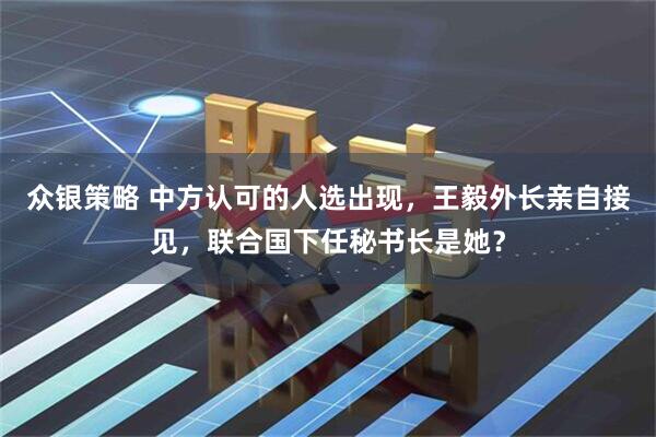 众银策略 中方认可的人选出现，王毅外长亲自接见，联合国下任秘书长是她？