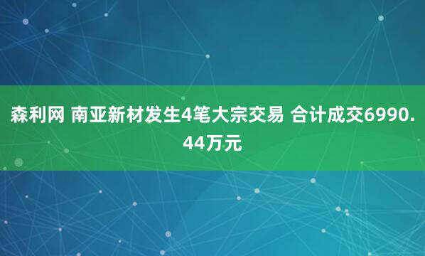 森利网 南亚新材发生4笔大宗交易 合计成交6990.44万元