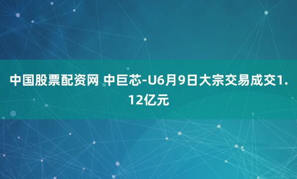 中国股票配资网 中巨芯-U6月9日大宗交易成交1.12亿元