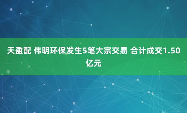 天盈配 伟明环保发生5笔大宗交易 合计成交1.50亿元
