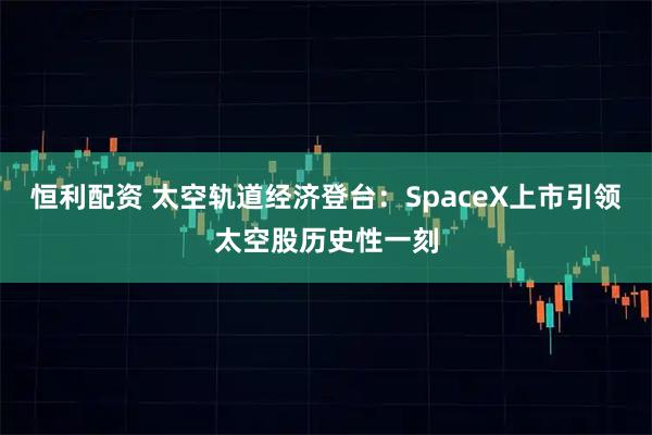 恒利配资 太空轨道经济登台：SpaceX上市引领太空股历史性一刻