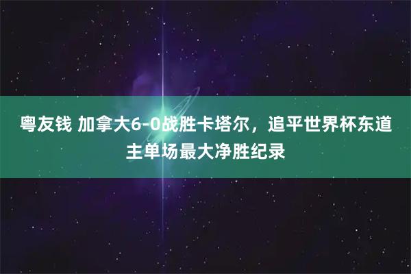 粤友钱 加拿大6-0战胜卡塔尔，追平世界杯东道主单场最大净胜纪录
