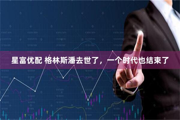 星富优配 格林斯潘去世了，一个时代也结束了
