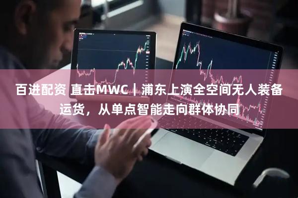 百进配资 直击MWC｜浦东上演全空间无人装备运货，从单点智能走向群体协同