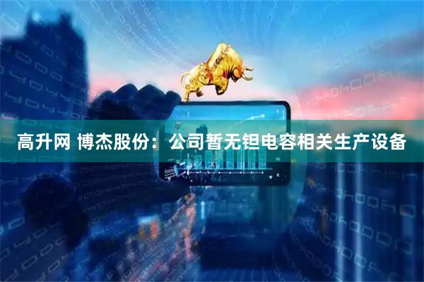 高升网 博杰股份：公司暂无钽电容相关生产设备