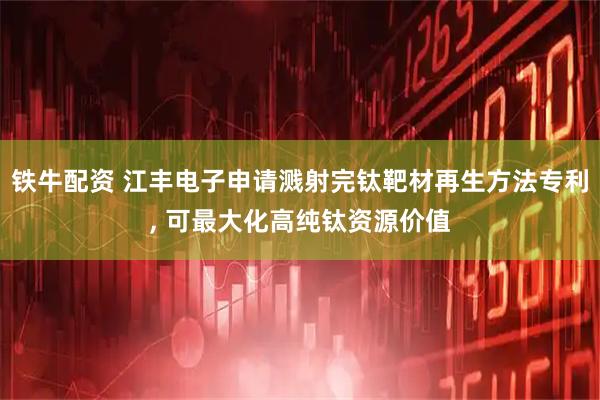 铁牛配资 江丰电子申请溅射完钛靶材再生方法专利, 可最大化高纯钛资源价值
