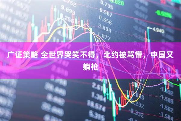 广证策略 全世界哭笑不得，北约被骂懵，中国又躺枪