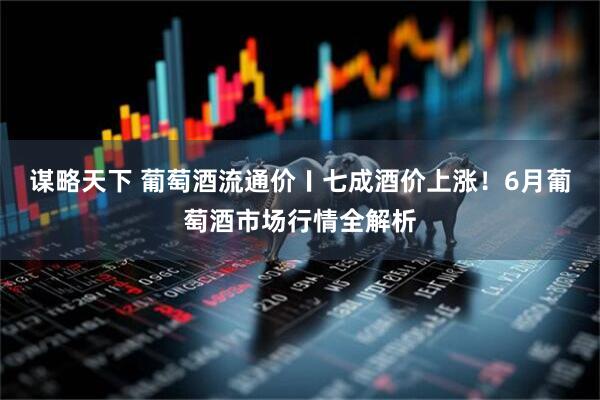 谋略天下 葡萄酒流通价〡七成酒价上涨！6月葡萄酒市场行情全解析