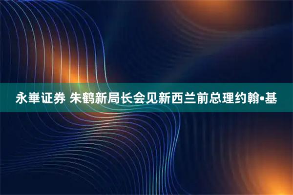 永崋证券 朱鹤新局长会见新西兰前总理约翰•基