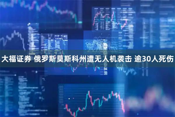 大福证券 俄罗斯莫斯科州遭无人机袭击 逾30人死伤