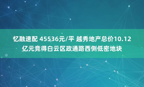 忆融速配 45536元/平 越秀地产总价10.12亿元竞得白云区政通路西侧低密地块