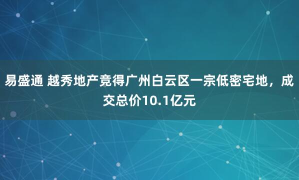 易盛通 越秀地产竞得广州白云区一宗低密宅地,成交总价10.1亿元