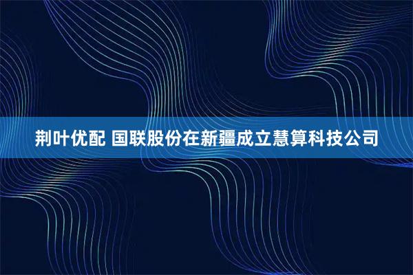 荆叶优配 国联股份在新疆成立慧算科技公司