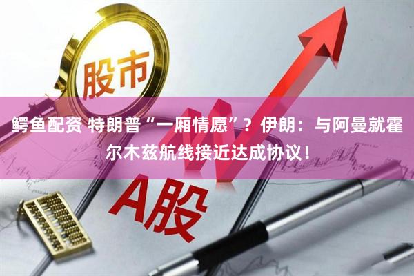 鳄鱼配资 特朗普“一厢情愿”？伊朗：与阿曼就霍尔木兹航线接近达成协议！